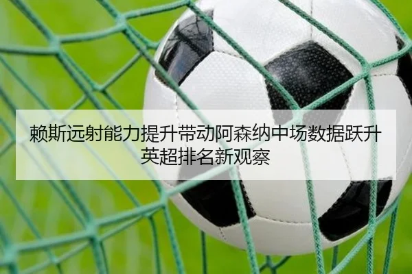 赖斯远射能力提升带动阿森纳中场数据跃升英超排名新观察
